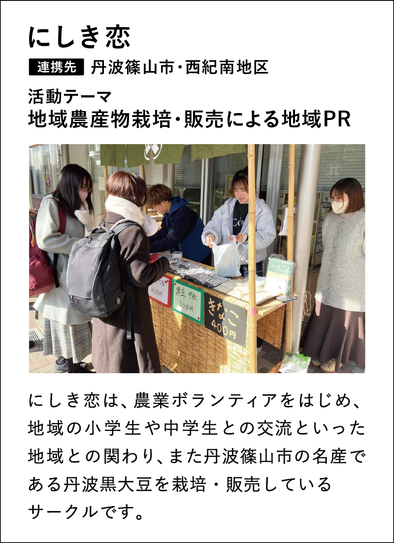 にしき恋は、農業ボランティアをはじめ、
地域の小学生や中学生との交流といった地域との関わり、また丹波篠山市の名産である丹波黒大豆を栽培・販売しているサークルです。