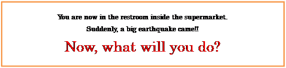 テキスト ボックス: You are now in the restroom inside the supermarket.
Suddenly, a big earthquake came!!
Now, what will you do?
